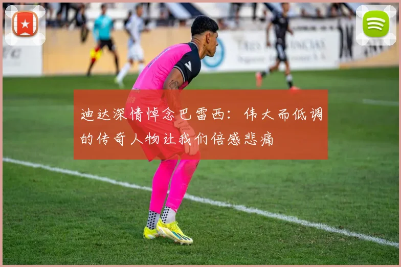 迪达深情悼念巴雷西：伟大而低调的传奇人物让我们倍感悲痛