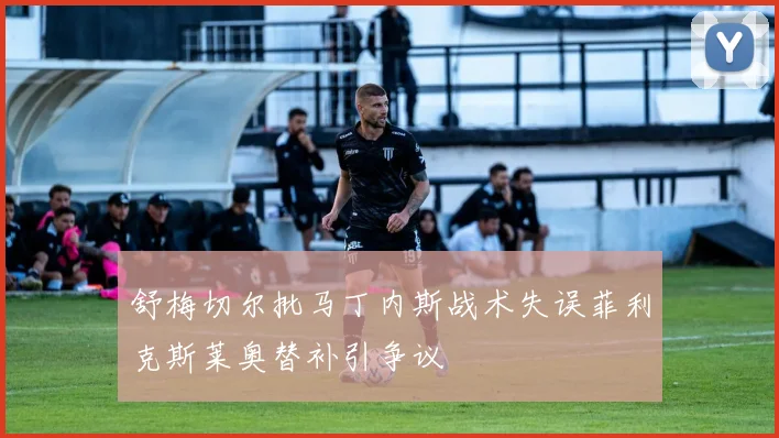 舒梅切尔批马丁内斯战术失误菲利克斯莱奥替补引争议