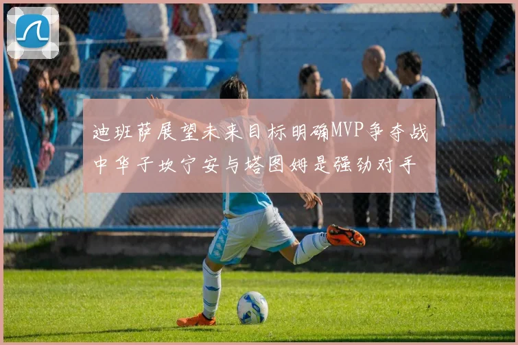迪班萨展望未来目标明确MVP争夺战中华子坎宁安与塔图姆是强劲对手