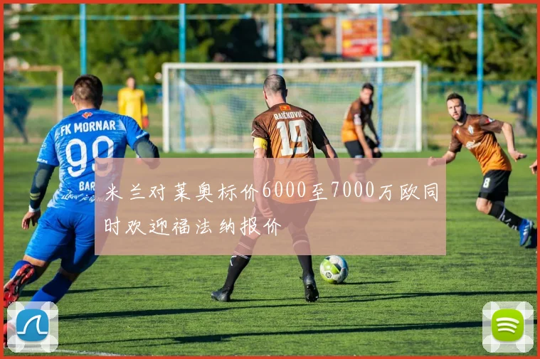 米兰对莱奥标价6000至7000万欧同时欢迎福法纳报价