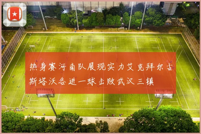 热身赛河南队展现实力艾克拜尔古斯塔沃各进一球击败武汉三镇