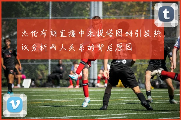 杰伦布朗直播中未提塔图姆引发热议分析两人关系的背后原因