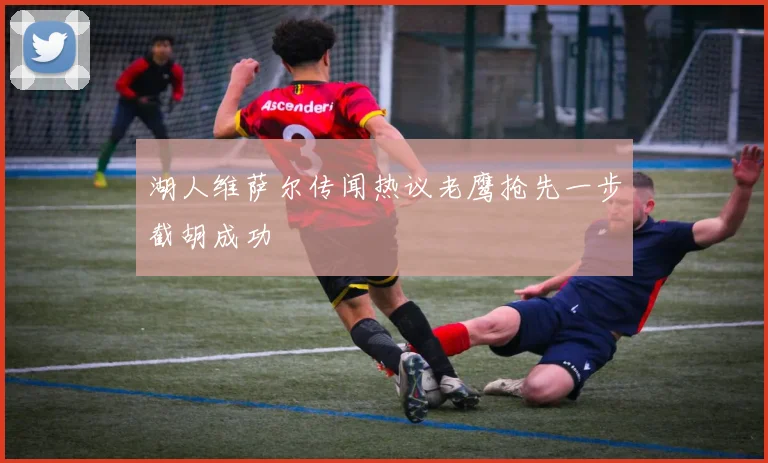 湖人维萨尔传闻热议老鹰抢先一步截胡成功