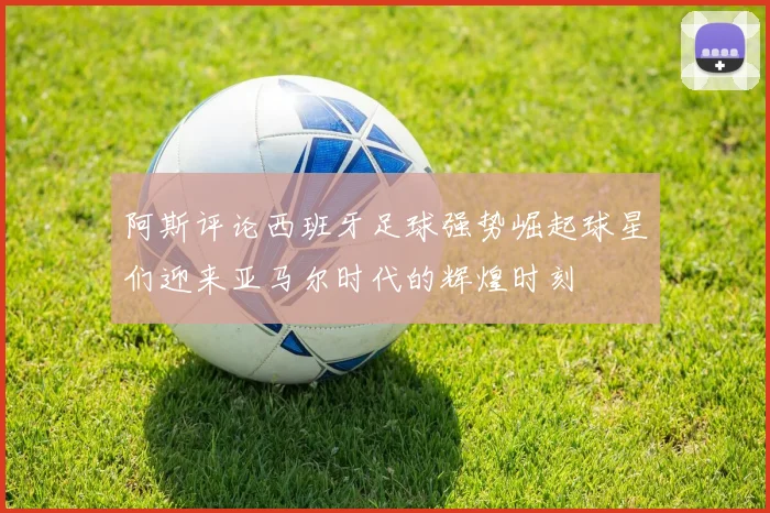 阿斯评论西班牙足球强势崛起球星们迎来亚马尔时代的辉煌时刻