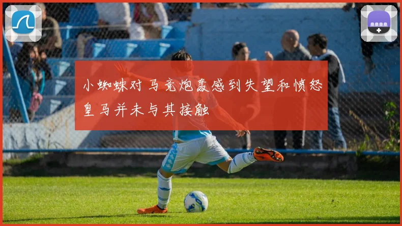 小蜘蛛对马竞炮轰感到失望和愤怒皇马并未与其接触