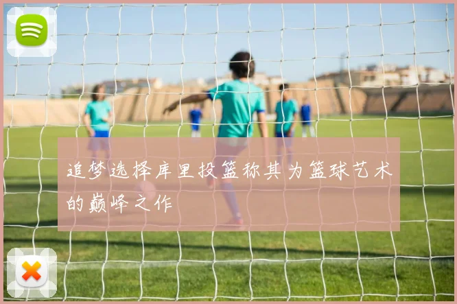 追梦选择库里投篮称其为篮球艺术的巅峰之作