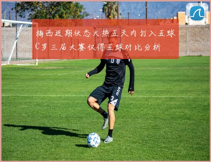 梅西近期状态火热五天内打入五球C罗三届大赛仅得五球对比分析
