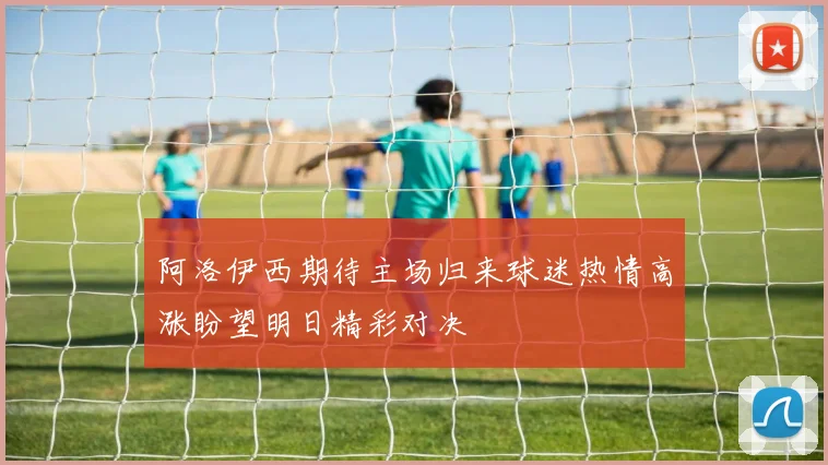 阿洛伊西期待主场归来球迷热情高涨盼望明日精彩对决