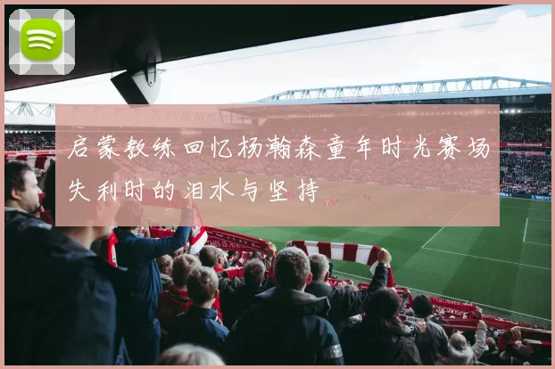 启蒙教练回忆杨瀚森童年时光赛场失利时的泪水与坚持