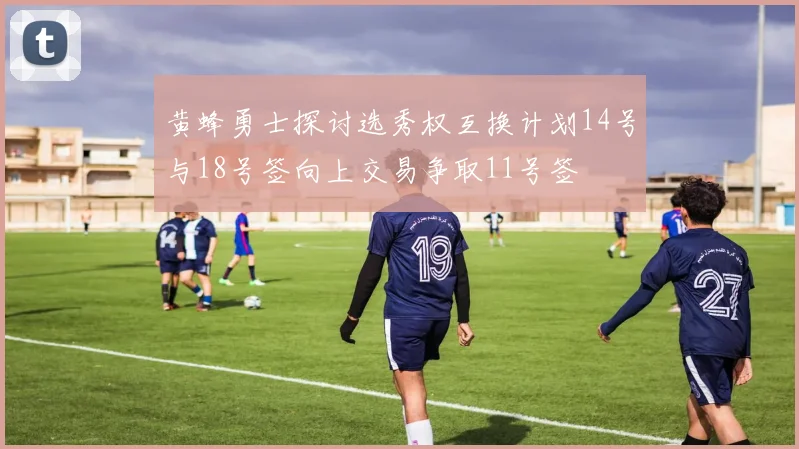 黄蜂勇士探讨选秀权互换计划14号与18号签向上交易争取11号签