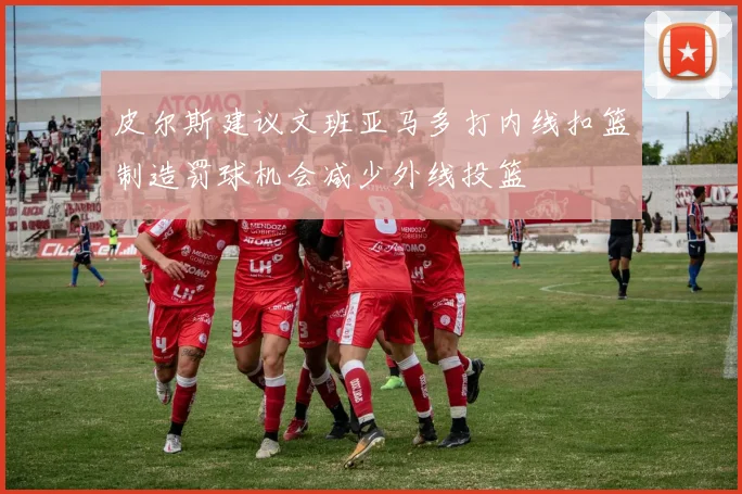 皮尔斯建议文班亚马多打内线扣篮制造罚球机会减少外线投篮