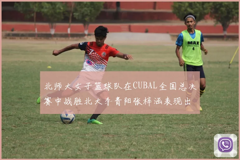 北师大女子篮球队在CUBAL全国总决赛中战胜北大李青阳张梓涵表现出色助力胜利