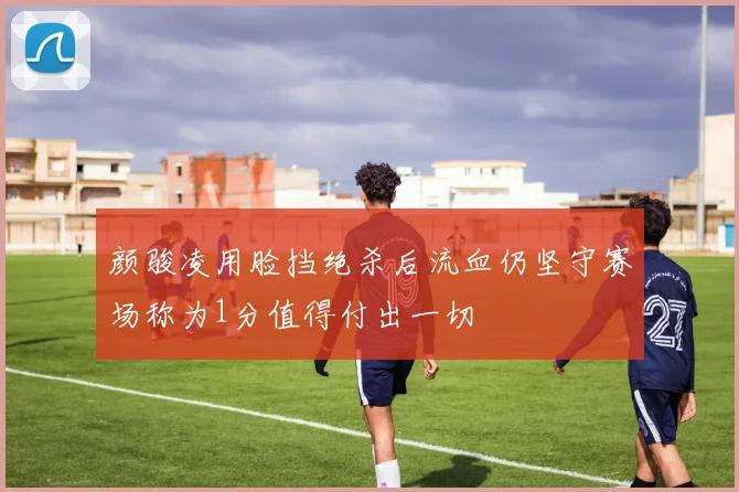 颜骏凌用脸挡绝杀后流血仍坚守赛场称为1分值得付出一切
