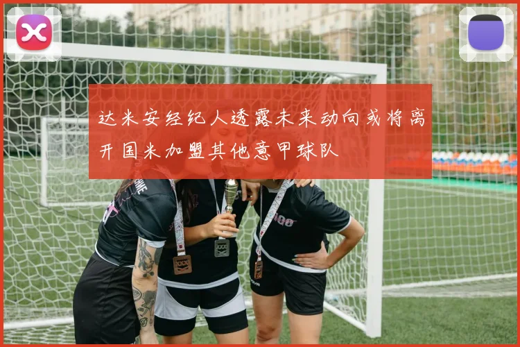 达米安经纪人透露未来动向或将离开国米加盟其他意甲球队