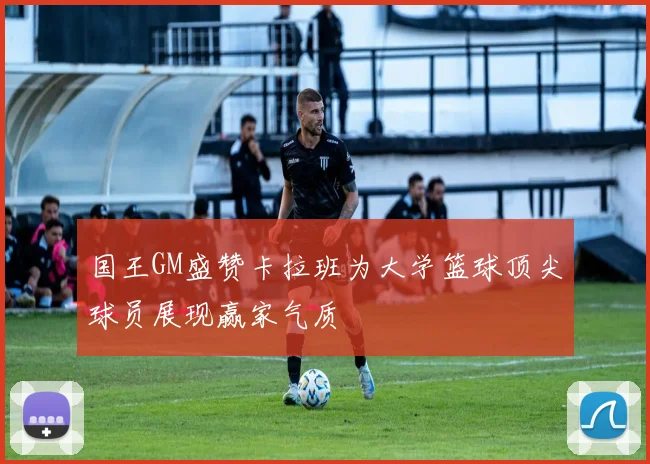 国王GM盛赞卡拉班为大学篮球顶尖球员展现赢家气质