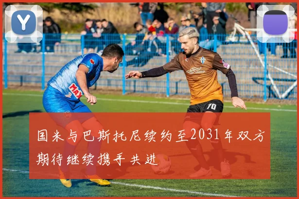 国米与巴斯托尼续约至2031年双方期待继续携手共进
