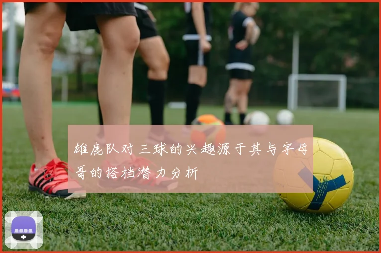 雄鹿队对三球的兴趣源于其与字母哥的搭档潜力分析