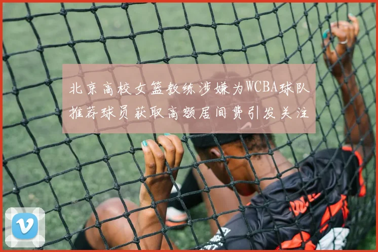 北京高校女篮教练涉嫌为WCBA球队推荐球员获取高额居间费引发关注