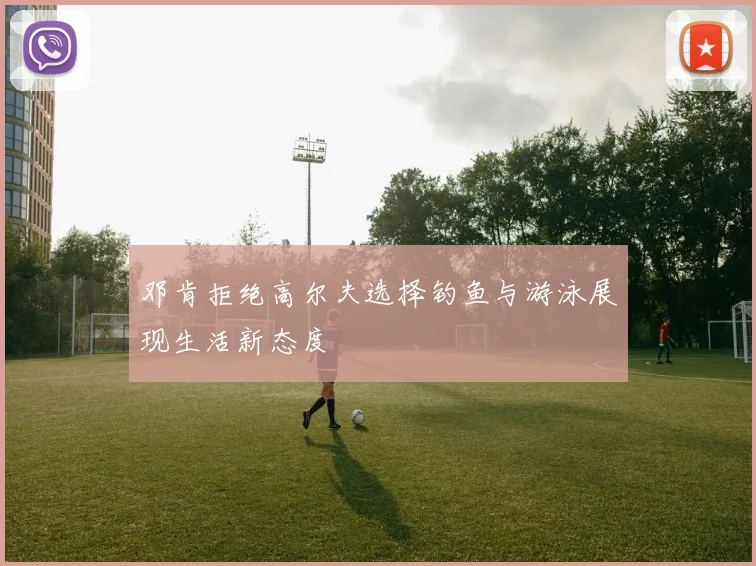 邓肯拒绝高尔夫选择钓鱼与游泳展现生活新态度