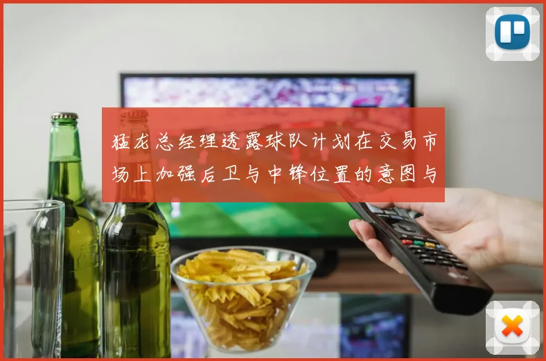 猛龙总经理透露球队计划在交易市场上加强后卫与中锋位置的意图与目标