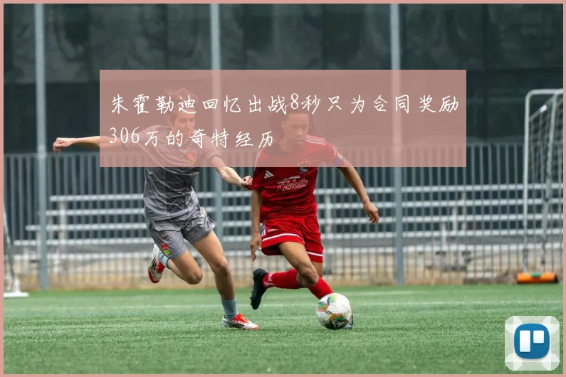 朱霍勒迪回忆出战8秒只为合同奖励306万的奇特经历